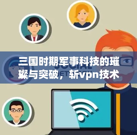 三国时期军事科技的璀璨与突破，斩vpn技术的革新与创新