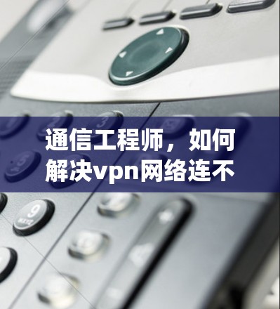 通信工程师,如何解决vpn网络连不上问题 通信工程师,如何解决vpn网络连不上问题