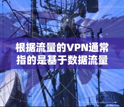 根据流量的VPN通常指的是基于数据流量大小进行收费的VPN服务。这些服务在处理大量数据或流量时较为常见，例如在游戏、视频通话、云存储等场景中。以下是关于流量VPN的一些详细信息和建议