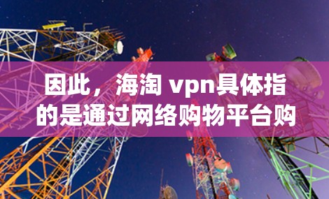 因此，海淘 vpn具体指的是通过网络购物平台购买VPN产品的活动。如果您对VPN产品感兴趣，可以通过上述网络购物平台购买，通常价格会比较透明，适合有一定技术基础的用户