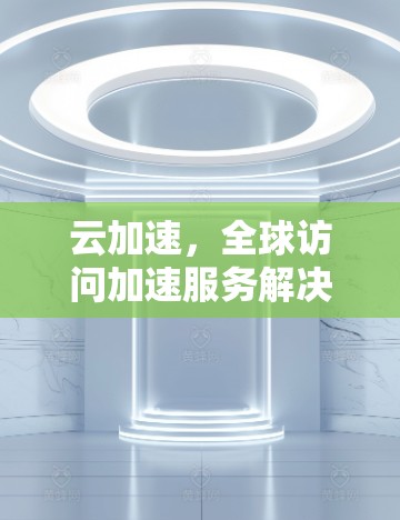 云加速，全球访问加速服务解决方案