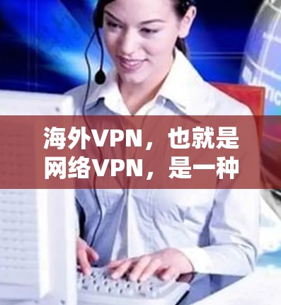 海外VPN，也就是网络VPN，是一种通过VPN技术将用户连接到一个外部网络，提供高速、安全的网络服务。海外VPN通常是指用户使用VPN技术连接到一个国际或全球范围内的网络，而不是使用本地的互联网服务