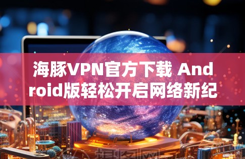 海豚VPN官方下载 Android版轻松开启网络新纪元 海豚VPN官方下载 Android版轻松开启网络新纪元