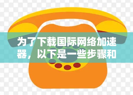 为了下载国际网络加速器,以下是一些步骤和建议 为了下载国际网络加速器,以下是一些步骤和建议