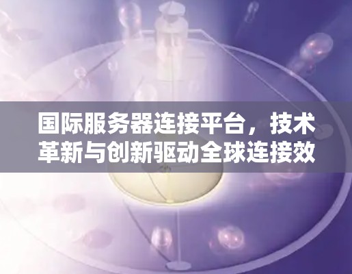 国际服务器连接平台,技术革新与创新驱动全球连接效率 国际服务器连接平台,技术革新与创新驱动全球连接效率