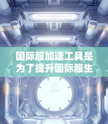 国际服加速工具是为了提升国际服生产效率和降低成本的重要手段，主要包括以下几个方面