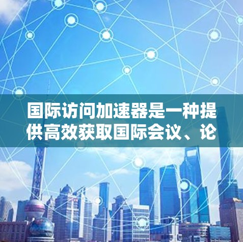 国际访问加速器是一种提供高效获取国际会议、论坛、学术活动等信息的工具或平台。以下是一些可能的国际访问加速器解决方案，帮助您快速获取国际信息
