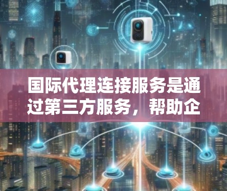 国际代理连接服务是通过第三方服务，帮助企业或个人联系国际业务人员的工具。以下是对其全面分析的总结