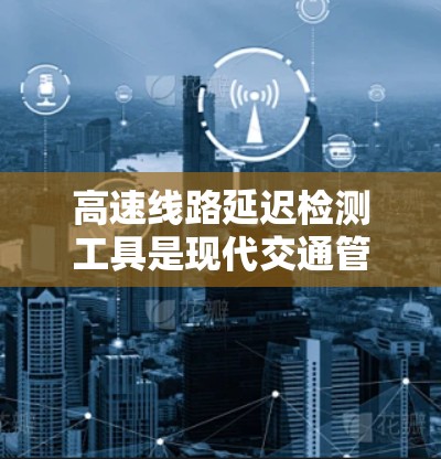 高速线路延迟检测工具是现代交通管理中的关键技术，用于实时监测和分析车辆和信号的延迟情况，以优化交通流量和缓解拥堵。以下是对高速延迟检测工具的详细介绍